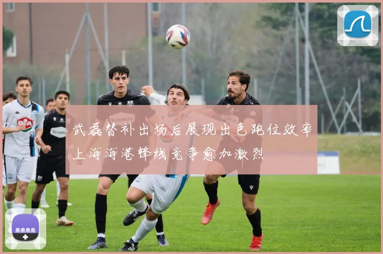 武磊替补出场后展现出色跑位效率上海海港锋线竞争愈加激烈