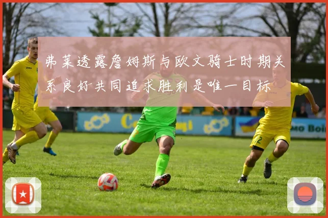 弗莱透露詹姆斯与欧文骑士时期关系良好共同追求胜利是唯一目标